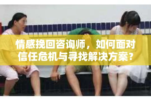 情感挽回咨询师，如何面对信任危机与寻找解决方案？