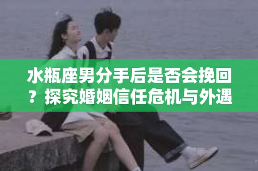 水瓶座男分手后是否会挽回？探究婚姻信任危机与外遇嫌疑的应对策略