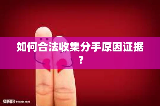 如何合法收集分手原因证据？