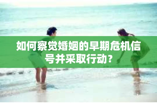 如何察觉婚姻的早期危机信号并采取行动？