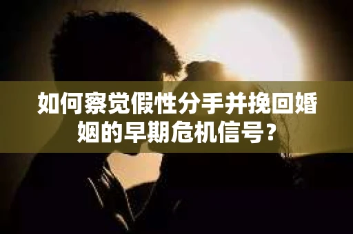 如何察觉假性分手并挽回婚姻的早期危机信号？
