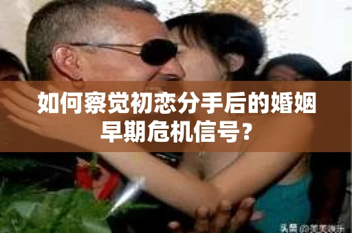 如何察觉初恋分手后的婚姻早期危机信号？