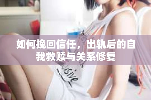 如何挽回信任，出轨后的自我救赎与关系修复