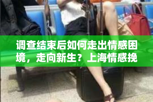 调查结束后如何走出情感困境，走向新生？上海情感挽回婚姻公司给出的专业建议