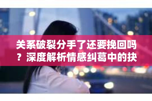 关系破裂分手了还要挽回吗？深度解析情感纠葛中的抉择