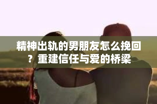 精神出轨的男朋友怎么挽回？重建信任与爱的桥梁