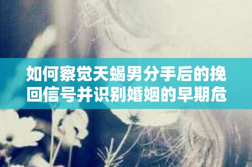 如何察觉天蝎男分手后的挽回信号并识别婚姻的早期危机？怎么办？