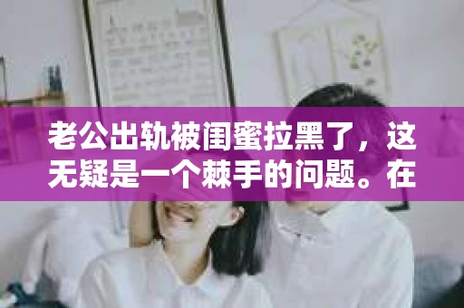 老公出轨被闺蜜拉黑了，这无疑是一个棘手的问题。在这个问题上，我想要和大家分享一下我的看法和经历，希望能给大家带来一些启示。