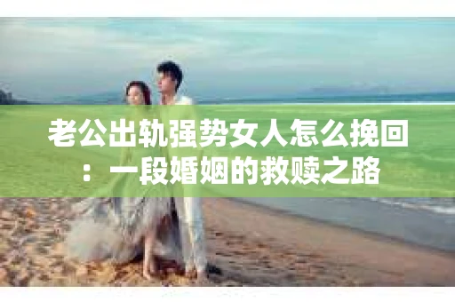 老公出轨强势女人怎么挽回：一段婚姻的救赎之路