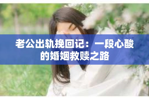 老公出轨挽回记：一段心酸的婚姻救赎之路