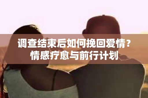 调查结束后如何挽回爱情？情感疗愈与前行计划