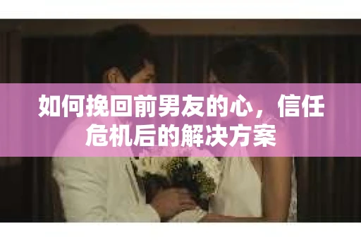 如何挽回前男友的心，信任危机后的解决方案