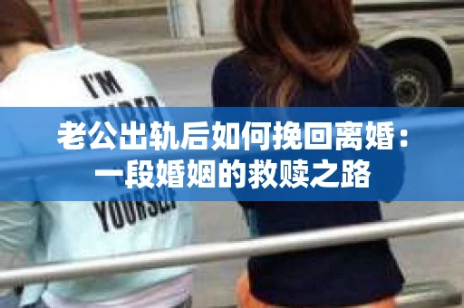 老公出轨后如何挽回离婚：一段婚姻的救赎之路