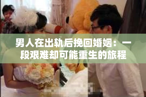 男人在出轨后挽回婚姻：一段艰难却可能重生的旅程