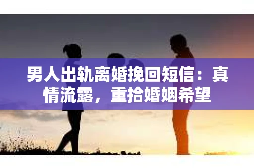 男人出轨离婚挽回短信：真情流露，重拾婚姻希望
