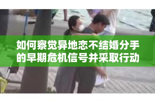 如何察觉异地恋不结婚分手的早期危机信号并采取行动？