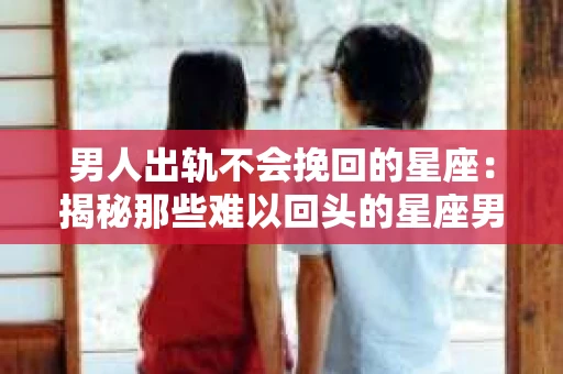男人出轨不会挽回的星座：揭秘那些难以回头的星座男