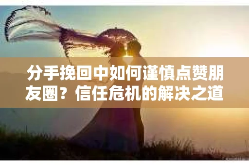 分手挽回中如何谨慎点赞朋友圈?信任危机的解决之道 分手挽回中如何谨慎点赞朋友圈?信任危机的解决之道