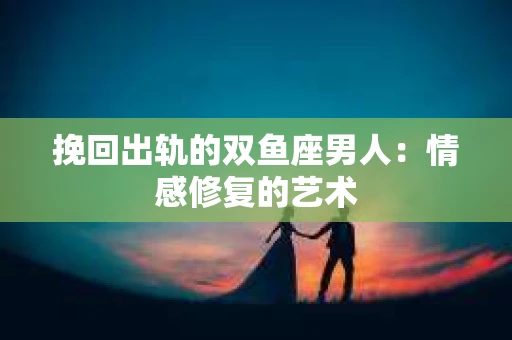 挽回出轨的双鱼座男人：情感修复的艺术