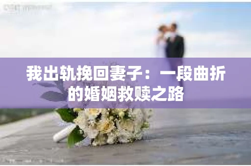 我出轨挽回妻子：一段曲折的婚姻救赎之路