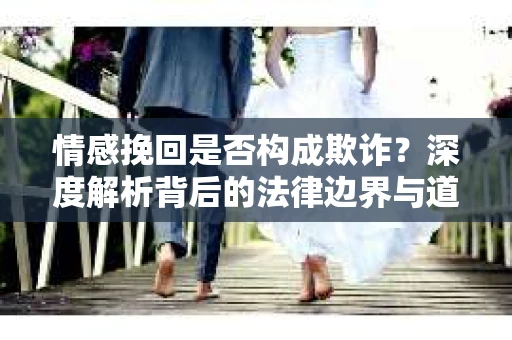 情感挽回是否构成欺诈？深度解析背后的法律边界与道德伦理
