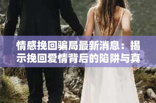 情感挽回骗局最新消息：揭示挽回爱情背后的陷阱与真相
