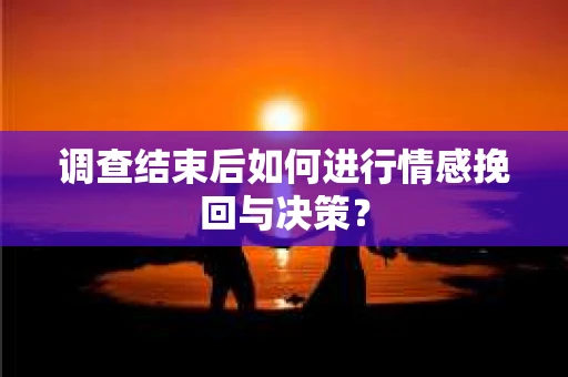 调查结束后如何进行情感挽回与决策？