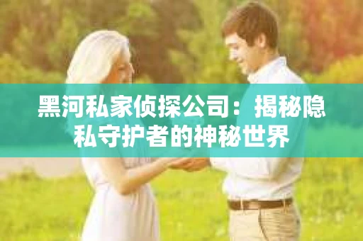 黑河私家侦探公司：揭秘隐私守护者的神秘世界