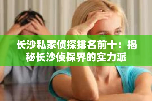 长沙私家侦探排名前十：揭秘长沙侦探界的实力派