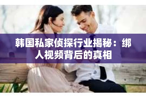 韩国私家侦探行业揭秘：绑人视频背后的真相