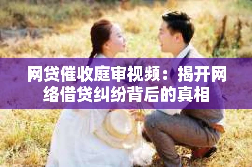 网贷催收庭审视频：揭开网络借贷纠纷背后的真相