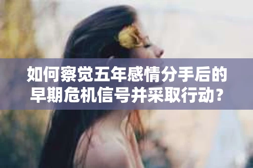 如何察觉五年感情分手后的早期危机信号并采取行动？