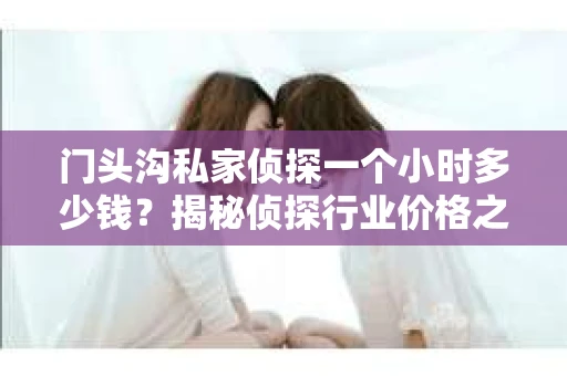 门头沟私家侦探一个小时多少钱？揭秘侦探行业价格之谜