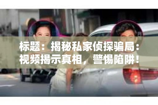 标题：揭秘私家侦探骗局：视频揭示真相，警惕陷阱！