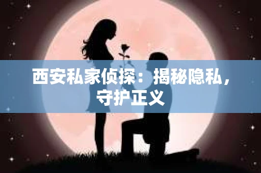 西安私家侦探：揭秘隐私，守护正义