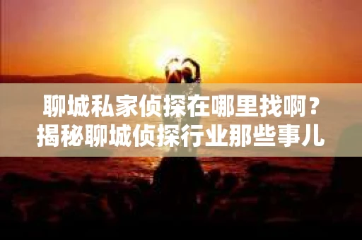 聊城私家侦探在哪里找啊？揭秘聊城侦探行业那些事儿