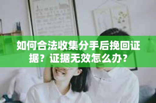 如何合法收集分手后挽回证据？证据无效怎么办？