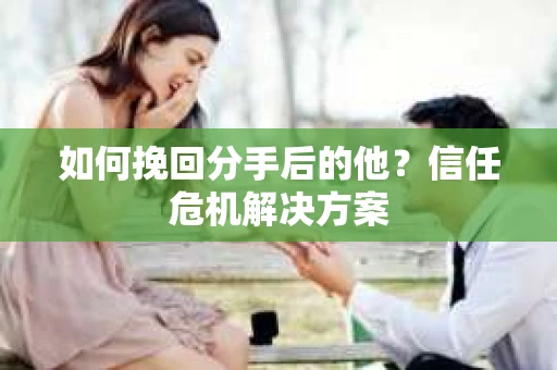 如何挽回分手后的他？信任危机解决方案