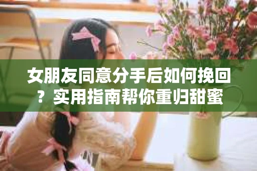 女朋友同意分手后如何挽回？实用指南帮你重归甜蜜