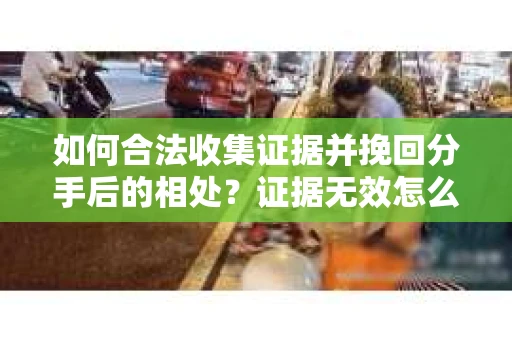 如何合法收集证据并挽回分手后的相处？证据无效怎么办？