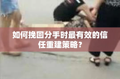 如何挽回分手时最有效的信任重建策略？