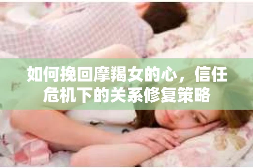 如何挽回摩羯女的心,信任危机下的关系修复策略 如何挽回摩羯女的心,信任危机下的关系修复策略