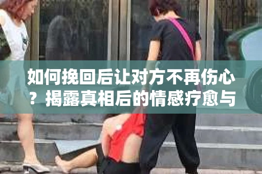 如何挽回后让对方不再伤心？揭露真相后的情感疗愈与前行计划