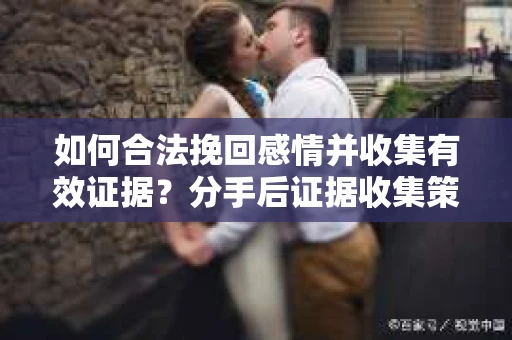 如何合法挽回感情并收集有效证据？分手后证据收集策略