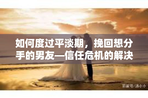 如何度过平淡期，挽回想分手的男友—信任危机的解决之道