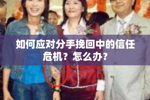 如何应对分手挽回中的信任危机？怎么办？