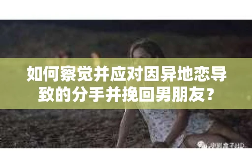 如何察觉并应对因异地恋导致的分手并挽回男朋友？