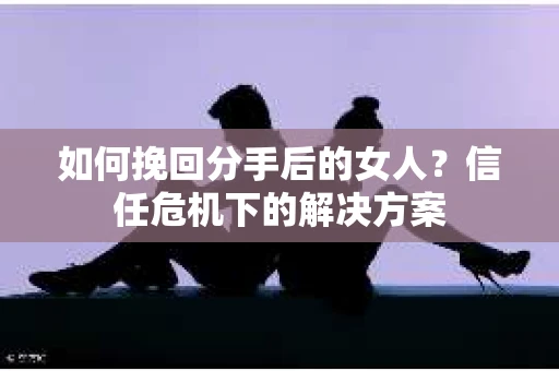 如何挽回分手后的女人？信任危机下的解决方案