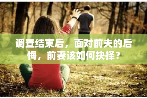 调查结束后，面对前夫的后悔，前妻该如何抉择？
