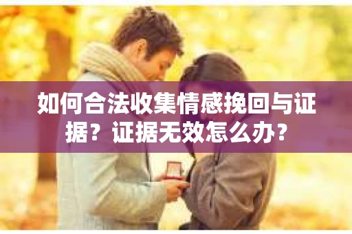 如何合法收集情感挽回与证据？证据无效怎么办？